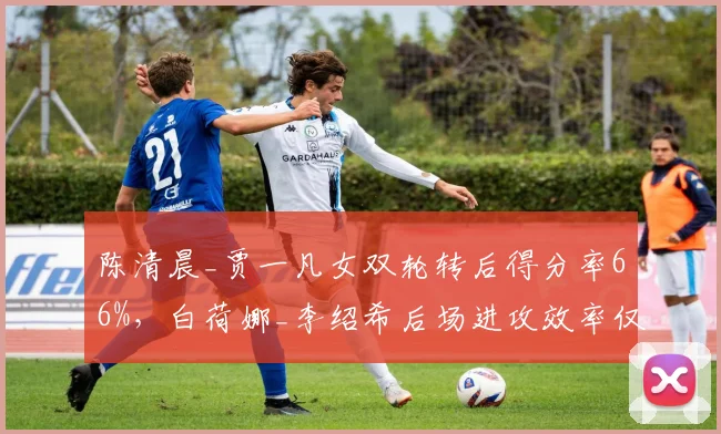 陈清晨_贾一凡女双轮转后得分率66%，白荷娜_李绍希后场进攻效率仅51%