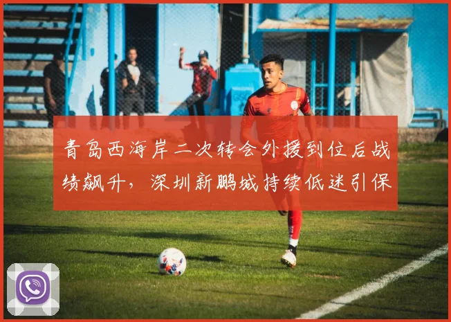 青岛西海岸二次转会外援到位后战绩飙升,深圳新鹏城持续低迷引保级危机对比