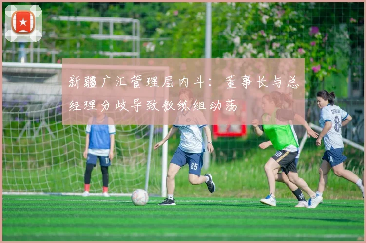 新疆广汇管理层内斗:董事长与总经理分歧导致教练组动荡