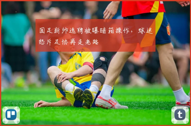 国足新帅选聘被曝暗箱操作，球迷怒斥足协再走老路