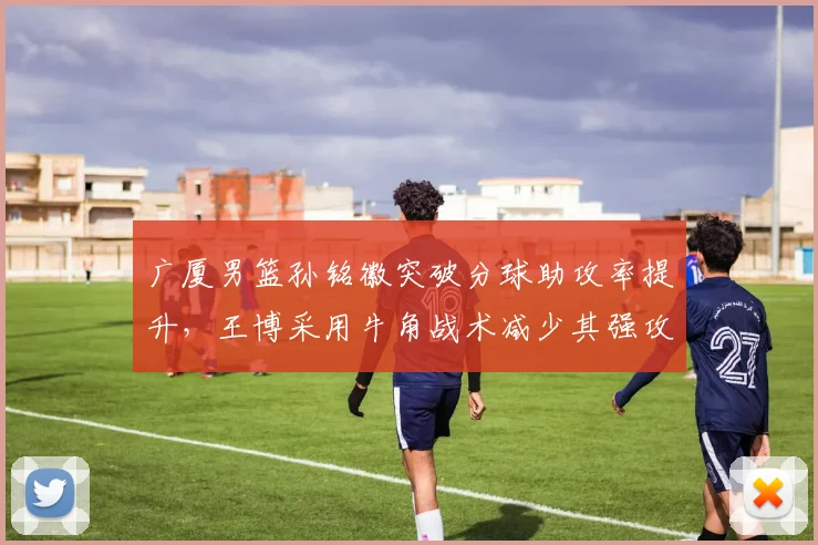 广厦男篮孙铭徽突破分球助攻率提升,王博采用牛角战术减少其强攻