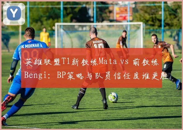 英雄联盟T1新教练Mata vs 前教练Bengi:BP策略与队员信任度谁更胜一筹?